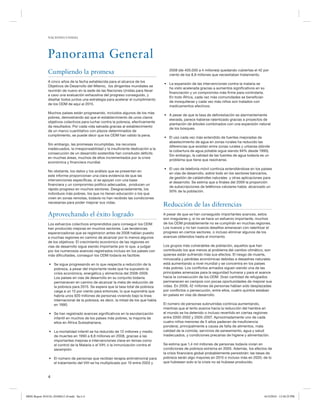 NACIONES UNIDAS

Panorama General
Cumpliendo la promesa
A cinco años de la fecha establecida para el alcance de los
Objetivos de Desarrollo del Milenio, los dirigentes mundiales se
reunirán de nuevo en la sede de las Naciones Unidas para llevar
a cavo una evaluación exhaustiva del progreso conseguido, y
diseñar todos juntos una estrategia para acelerar el cumplimiento
de los ODM de aquí al 2015.
Muchos países están progresando, incluidos algunos de los más
pobres, demostrando así que el establecimiento de unos claros
objetivos colectivos para luchar contra la pobreza, efectivamente
da resultados. Por cada vida salvada gracias al establecimiento
de un marco cuantitativo con plazos determinados de
cumplimiento, se puede decir que los ODM han valido la pena.
Sin embargo, las promesas incumplidas, los recursos
inadecuados, la irresponsabilidad y la insuficiente dedicación a la
consecución de un desarrollo sostenible han consituido déficits
en muchas áreas, muchos de ellos incrementados por la crisis
económica y financiera mundial.
No obstante, los datos y los análisis que se presentan en
este informe proporcionan una clara evidencia de que las
intervenciones específicas, si se apoyan con una base
financiera y un compromiso político adecuados, producen un
rápido progreso en muchos sectores. Desgraciadamente, los
individuos más pobres, los que no tienen educación o los que
viven en zonas remotas, todavía no han recibido las condiciones
necesarias para poder mejorar sus vidas.

Aprovechando el éxito logrado
Los esfuerzos colectivos emprendidos para conseguir los ODM
han producido mejoras en muchos sectores. Las tendencias
esperanzadoras que se registraron antes de 2008 habían puesto
a muchas regiones en camino de alcanzar por lo menos algunos
de los objetivos. El crecimiento económico de las regiones en
vías de desarrollo sigue siendo importante por lo que, a judgar
por los numerosos avances registrados incluso en los países con
más dificultades, conseguir los ODM todavía es factible:
• Se sigue progresando en lo que respecta a reducción de la
pobreza, a pesar del importante revés que ha supuesto la
crisis económica, energética y alimenticia del 2008-2009.
Los países en vías de desarrollo en su conjunto todavía
permanecen en camino de alcanzar la meta de reducción de
la pobreza para 2015. Se espera que la tasa total de pobreza
caiga a un 15 por ciento para entonces, lo que supondría que
habría unos 920 millones de personas viviendo bajo la línea
internacional de la pobreza; es decir, la mitad de los que había
en 1990.
• Se han registrado avances significativos en la escolarización
infantil en muchos de los países más pobres, la mayoría de
ellos en África Subsahariana.
• La mortalidad infantil se ha reducido de 12 millones y medio
de muertes en 1990 a 8,8 millones en 2008, gracias a las
importantes mejoras e intervenciones clave en temas como
el control de la Malaria o el VIH; o la inmunización contra el
sarampión.
• El número de personas que recibían terapia antirretroviral para
el tratamiento del VIH se ha multiplicado por 10 entre 2003 y

2008 (de 400.000 a 4 millones) quedando cubiertas el 42 por
ciento de los 8,8 millones que necesitaban tratamiento.
• La expansión de las intervenciones contra la malaria se
ha visto acelerada gracias a aumentos significativos en su
financiación y un compromiso más firme para controlarla.
En todo África, cada vez más comunidades se benefician
de mosquiteras y cada vez más niños son tratados con
medicamentos efectivos.
• A pesar de que la tasa de deforestación es alarmantemente
elevada, parece haberse ralentizado gracias a proyectos de
plantación de árboles combinados con una expansión natural
de los bosques.
• El uso cada vez más extendido de fuentes mejoradas de
abastecimiento de agua en zonas rurales ha reducido las
diferencias que existían entre zonas rurales y urbanas (dónde
la cobertura de agua potable sigue siendo 94% desde 1990).
Sin embargo, la calidad de las fuentes de agua todavía es un
problema que tiene que resolverse.
• El uso de telefonía móvil continúa extendiéndose en los países
en vías de desarrollo, sobre todo en los sectores bancarios,
de gestión de catástrofes naturales y otras aplicaciones para
el desarrollo. Se estima que a finales del 2009 la proporción
de subscripciones de teléfonos celulares había alcanzado un
50% de la población.

Reducción de las diferencias
A pesar de que se han conseguido importantes avances, estos
son irregulares y, si no se hace un esfuerzo importante, muchos
de los ODM probablemente no se cumplirán en muchas regiones.
Los nuevos y no tan nuevos desafíos amenazan con ralentizar el
progreso en ciertos sectores, o incluso eliminar algunos de los
avances obtenidos hasta el momento.
Los grupos más vulnerables de población, aquellos que han
contribuido los que menos al problema del cambio climático, son
quienes están sufriendo más sus efectos. El riesgo de muerte,
minusvalía y pérdidas económicas debidas a desastres naturales
está aumentando a nivel mundial y se concentra en los países
más pobres. Los conflictos armados siguen siendo una de las
principales amenazas para la seguridad humana y para el avance
hacia la consecución de los ODM. Gran cantidad de refugiados
permanecen en campos con pocas oportunidades de mejorar sus
vidas. En 2009, 42 millones de personas habían sido desplazadas
por conflictos o persecución, entre ellos, cuatro quintos estaban
en países en vías de desarrollo.
El número de personas subnutridas continúa aumentando,
mientras que el lento avance hacia la reducción del hambre en
el mundo se ha detenido o incluso revertido en ciertas regiones
entre 2000-2002 y 2005-2007. Aproximadamente uno de cada
cuatro niños menores de 5 años padecen de insuficiencia
ponderal, principalmente a causa de falta de alimentos, mala
calidad de la comida, servicios de saneamiento, agua y salud
inadecuados, y condiciones precarias de higiene y alimentación.
Se estima que 1,4 mil millones de personas todavía vivían en
condiciones de pobreza extrema en 2005. Además, los efectos de
la crisis financiera global probablemente persistirán: las tasas de
pobreza serán algo mayores en 2015 o incluso más en 2020, de lo
que hubiesen sido si la crisis no se hubiese producido.

4

MDG Report 2010 Es 20100612 r9.indd Sec1:4

6/15/2010 12:58:25 PM

 