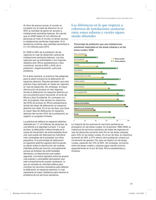 OBJETIVOS DE DESARROLLO DEL MILENIO 2010

Al ritmo de avance actual, el mundo no
cumplirá con la meta de disminuir en un
50% la cantidad de gente sin acceso a
instalaciones sanitarias básicas. Se calcula
que en 2008 había 2,6 mil millones de
personas en todo el mundo no tenían acceso
a instalaciones sanitarias mejoradas. Si la
tendencia continúa, esa cantidad aumentará a
2,7 mil millones para 2015.
En 2008 el 48% de la población de las
regiones en vías de desarrollo carecía de
instalaciones sanitarias básicas. Las dos
regiones que se enfrentaban a los mayores
desafíos eran África subsahariana y Asia
meridional, donde el 69% y 64% de la
población, respectivamente, sufre ese
problema.

Las diferencias en lo que respecta a
cobertura de instalaciones sanitarias
entre zonas urbanas y rurales siguen
siendo abismales
Porcentaje de población que usa instalaciones
sanitarias mejoradas en las áreas urbanas y en las
áreas rurales, 2008
África subsahariana
24
44

Áreas rurales
Áreas urbanas

Asia meridional
26
57
Oceanía
45

81
Asia Oriental
53
61

En el área sanitaria, la práctica más peligrosa
para la salud humana es la defecación en
espacios abiertos. Resulta alentador que esta
práctica haya declinado en todas las regiones
en vías de desarrollo. Sin embargo, la mayor
disminución se produjo en dos regiones
donde la defecación en espacios abiertos ya
era una práctica poco frecuente: el norte de
África y Asia Occidental. En contraste con
ello, el progreso más escaso (un descenso
del 25%) se produjo en África subsahariana,
donde las tasas de defecación en espacios
abiertos son altas. En el sur de Asia, que tiene
la mayor tasa de defecación en espacios
abiertos del mundo (44% de la población), se
registró un progreso limitado.

América Latina y el Caribe

La práctica de defecar en espacios abiertos,
realizada por 1,1 mil millones de personas, es
una afrenta a la dignidad humana. Y lo que
es peor, la defecación indiscriminada es la
causa de transmisión de enfermedades fecaloral, que puede ser letal para los miembros
más vulnerables de la sociedad: los niños
pequeños. Si el porcentaje de defecación
en espacios abiertos siguiera disminuyendo,
su efecto sobre la disminución de muertes
infantiles podría ser enorme, principalmente
porque se evitarían las enfermedades
diarreicas y la desnutrición que suelen
seguirlas. Los éxitos logrados entre los grupos
más pobres y vulnerables demuestran que
este comportamiento puede cambiarse. Lo
que se necesita es voluntad política para
movilizar los recursos necesarios para detener
la defecación en espacios abiertos, lo cual
representa el mayor obstáculo para resolver el
problema de los servicios sanitarios.

0

55
86
Sudeste asiático
60
79
Asia Occidental
67
94
Africa septentrional
83
94
CEI
83
93
Regiones desarrolladas
96
100
Regiones en vías de desarrollo
40
68
Mundo
45
76
20

40

60

80

100

La mayoría de los avances en servicios sanitarios se
produjeron en las áreas rurales. En el período 1990-2008, la
cobertura de servicios sanitarios de todas las regiones en
vías de desarrollo aumentó sólo 5% en las áreas urbanas,
pero 43% en las áreas rurales. En el sur de Asia, la cobertura
aumentó de 56% a 57% dentro de la población urbana (un
incremento de apenas 1%), pero se duplicó en las áreas
rurales, pasando del 13% al 26%. Sin embargo, la brecha
entre las áreas rurales y urbanas sigue siendo enorme,
especialmente en el sur de Asia, África subsahariana y
Oceanía.

61

MDG Report 2010 Es 20100612 r9.indd Sec1:61

6/15/2010 12:59:33 PM

 