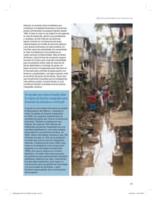 OBJETIVOS DE DESARROLLO DEL MILENIO 2010

Además, la reciente crisis inmobiliaria que
contribuyó a la debacle financiera y económica,
podría contrarrestar el progreso logrado desde
1990. Si bien la crisis no se originó en las regiones
en vías de desarrollo, afectó a sus pobladores
y ciudades, donde millones de personas
siguen viviendo en condiciones precarias,
caracterizadas por la falta de servicios básicos
y por graves amenazas a la salud pública. En
muchos casos las autoridades han exacerbado
la crisis inmobiliaria por los problemas en
cuatro sectores fundamentales: falta de títulos
de tierras y otras formas de ocupación segura;
recortes en fondos para viviendas subsidiadas
para la población pobre; falta de reservas de
tierras destinadas a viviendas de gente con
bajos recursos e incapacidad para intervenir en
el mercado para controlar la especulación con
terrenos y propiedades. Los bajos ingresos, ante
el aumento del precio de las tierras, hacen que
sea virtualmente imposible que los trabajadores
más pobres puedan comprar tierras, lo cual
contribuye también al problema de los barrios
marginales urbanos.

Se necesita una meta revisada sobre
la mejora de barrios marginales para
fomentar las iniciativas a nivel país
Cuando la comunidad internacional adoptó
la Declaración del Milenio y respaldó la
meta ‘Ciudades sin barrios marginales’
en 2000, los expertos subestimaron la
cantidad de gente que vivía en condiciones
precarias. También consideraron que
mejorar las vidas de 100 millones de
habitantes de barrios marginales era una
cantidad significativa y una meta realista,
alcanzable en los próximos 20 años. En
2003, datos más fiables mostraron que 100
millones era sólo un 10% de la población
mundial que vivía en barrios marginales.
Además, a diferencia de otros ODM, esta
meta no se estableció como proporción
respecto a un año base (normalmente
1990), sino que la meta es un número
absoluto y mundial. Esto hace que para
los gobiernos sea prácticamente imposible
establecer objetivos por país. Claramente,
la meta debe redefinirse, para lograr un
compromiso serio de gobiernos nacionales
y la comunidad de donantes, y para
hacerlos responsables de la continuación
del progreso.

63

MDG Report 2010 Es 20100612 r9.indd Sec1:63

6/15/2010 12:59:35 PM

 
