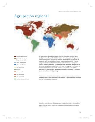 OBJETIVOS DE DESARROLLO DEL MILENIO 2010

Agrupación regional

Regiones desarrolladas
Comunidad de Estados
Independientes (CEI)
África septentrional
África subsahariana
Asia sudoriental
Oceanía
Asia oriental

En este informe se presentan datos sobre los progresos logrados hacia
los Objetivos de Desarrollo del Milenio a nivel mundial y a nivel regional. La
clasificación regional se divide en regiones “desarrolladas”, economías de
transición de la Comunidad de Estados Independientes de Asia y Europa
y regiones “en desarrollo”.1 Estas últimas se dividen en las subregiones
como lo muestra este mapa. Estas agrupaciones regionales se basan en las
divisiones geográficas de las Naciones Unidas, con algunas modificaciones
necesarias para formar grupos de países que se presten a un análisis
adecuado. La lista completa de países incluidos en cada región y subregión
puede consultarse en mdgs.un.org.

Asia meridional
1

Asia occidental
América Latina y el Caribe

Dado que en el sistema de las Naciones Unidas no se ha establecido ninguna convención para

clasiﬁcar los países o zonas “desarrolladas” y “en desarrollo”, la distinción se emplea únicamente
a los ﬁnes de realizar análisis estadísticos.

Las designaciones empleadas y la presentación del material en la presente publicación no implican la
expresión de opinión alguna por parte de la Secretaría de las Naciones Unidas en relación al estatus
legal de ningún país, territorio, ciudad o área de su jurisdicción, o relativa a la delimitación de sus
fronteras o límites.

75

MDG Report 2010 Es 20100612 r9.indd Sec1:75

6/15/2010 12:59:42 PM

 
