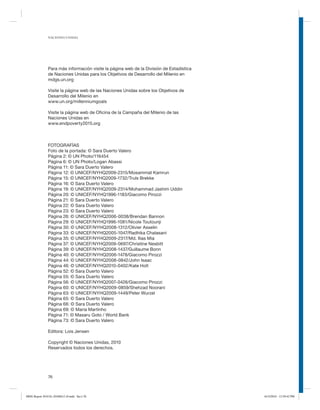 NACIONES UNIDAS

Para más información visite la página web de la División de Estadística
de Naciones Unidas para los Objetivos de Desarrollo del Milenio en
mdgs.un.org
Visite la página web de las Naciones Unidas sobre los Objetivos de
Desarrollo del Milenio en
www.un.org/millenniumgoals
Visite la página web de Oficina de la Campaña del Milenio de las
Naciones Unidas en
www.endpoverty2015.org

FOTOGRAFÍAS
Foto de la portada: © Sara Duerto Valero
Página 2: © UN Photo/116454
Página 6: © UN Photo/Logan Abassi
Página 11: © Sara Duerto Valero
Página 12: © UNICEF/NYHQ2009-2315/Mosammat Kamrun
Página 15: © UNICEF/NYHQ2009-1732/Truls Brekke
Página 16: © Sara Duerto Valero
Página 19: © UNICEF/NYHQ2009-2314/Mohammad Jashim Uddin
Página 20: © UNICEF/NYHQ1996-1183/Giacomo Pirozzi
Página 21: © Sara Duerto Valero
Página 22: © Sara Duerto Valero
Página 23: © Sara Duerto Valero
Página 26: © UNICEF/NYHQ2006-0038/Brendan Bannon
Página 29: © UNICEF/NYHQ1996-1081/Nicole Toutounji
Página 30: © UNICEF/NYHQ2008-1312/Olivier Asselin
Página 33: © UNICEF/NYHQ2005-1047/Radhika Chalasani
Página 35: © UNICEF/NYHQ2009-2317/Md. Ilias Mia
Página 37: © UNICEF/NYHQ2009-0697/Christine Nesbitt
Página 39: © UNICEF/NYHQ2008-1437/Guillaume Bonn
Página 40: © UNICEF/NYHQ2006-1478/Giacomo Pirozzi
Página 44: © UNICEF/NYHQ2008-0842/John Isaac
Página 46: © UNICEF/NYHQ2010-0402/Kate Holt
Página 52: © Sara Duerto Valero
Página 55: © Sara Duerto Valero
Página 56: © UNICEF/NYHQ2007-0426/Giacomo Pirozzi
Página 60: © UNICEF/NYHQ2009-0859/Shehzad Noorani
Página 63: © UNICEF/NYHQ2009-1449/Peter Wurzel
Página 65: © Sara Duerto Valero
Página 66: © Sara Duerto Valero
Página 69: © Maria Martinho
Página 71: © Masaru Goto / World Bank
Página 73: © Sara Duerto Valero
Editora: Lois Jensen
Copyright © Naciones Unidas, 2010
Reservados todos los derechos.

76

MDG Report 2010 Es 20100612 r9.indd Sec1:76

6/15/2010 12:59:42 PM

 
