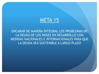 META 15
ENCARAR DE MANERA INTEGRAL LOS PROBLEMAS DE
LA DEUDA DE LOS PAÍSES EN DESARROLLO CON
MEDIDAS NACIONALES E INTERNACIONALES PARA QUE
LA DEUDA SEA SOSTENIBLE A LARGO PLAZO
 