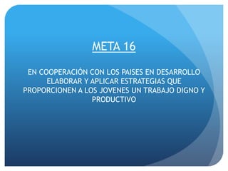META 16
EN COOPERACIÓN CON LOS PAISES EN DESARROLLO
ELABORAR Y APLICAR ESTRATEGIAS QUE
PROPORCIONEN A LOS JOVENES UN TRABAJO DIGNO Y
PRODUCTIVO
 