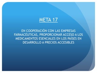 META 17
EN COOPERACIÓN CON LAS EMPRESAS
FARMACÉUTICAS, PROPORCIONAR ACCESO A LOS
MEDICAMENTOS ESENCIALES EN LOS PAÍSES EN
DESARROLLO A PRECIOS ACCESIBLES
 