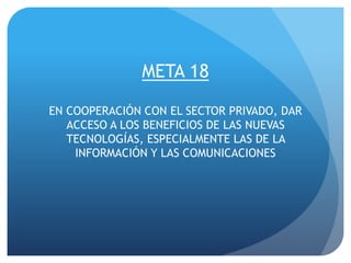 META 18
EN COOPERACIÓN CON EL SECTOR PRIVADO, DAR
ACCESO A LOS BENEFICIOS DE LAS NUEVAS
TECNOLOGÍAS, ESPECIALMENTE LAS DE LA
INFORMACIÓN Y LAS COMUNICACIONES
 