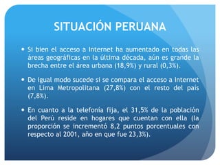 SITUACIÓN PERUANA
 Si bien el acceso a Internet ha aumentado en todas las
áreas geográficas en la última década, aún es grande la
brecha entre el área urbana (18,9%) y rural (0,3%).
 De igual modo sucede si se compara el acceso a Internet
en Lima Metropolitana (27,8%) con el resto del país
(7,8%).
 En cuanto a la telefonía fija, el 31,5% de la población
del Perú reside en hogares que cuentan con ella (la
proporción se incrementó 8,2 puntos porcentuales con
respecto al 2001, año en que fue 23,3%).
 