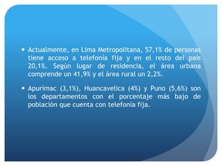  Actualmente, en Lima Metropolitana, 57,1% de personas
tiene acceso a telefonía fija y en el resto del país
20,1%. Según lugar de residencia, el área urbana
comprende un 41,9% y el área rural un 2,2%.
 Apurímac (3,1%), Huancavelica (4%) y Puno (5,6%) son
los departamentos con el porcentaje más bajo de
población que cuenta con telefonía fija.
 