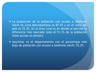 La proporción de la población con acceso a telefonía
móvil en Lima Metropolitana es 87,5% y en el resto del
país es 72,3%. En el área rural es en donde se percibe la
diferencia más marcada (solo el 51,1% de la población
tiene acceso al celular).
 Apurímac es el departamento con el porcentaje más
bajo de población con acceso a telefonía móvil: 53,2%.
 