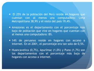  El 25% de la población del Perú reside en hogares que
cuentan con al menos una computadora: Lima
Metropolitana 38,9% y el resto del país 19,4%.
 Amazonas es el departamento con el porcentaje más
bajo de población que vive en hogares que cuentan con
al menos una computadora: 8%.
 14% de peruanos reside en hogares con acceso a
Internet. En el 2001, el porcentaje era tan solo de 0,5%.
 Huancavelica (0,7%), Apurímac (1,0%) y Puno (1,7%) son
los departamentos con el porcentaje más bajo de
hogares con acceso a internet.
 