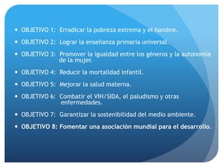  OBJETIVO 1: Erradicar la pobreza extrema y el hambre.
 OBJETIVO 2: Lograr la enseñanza primaria universal.
 OBJETIVO 3: Promover la igualdad entre los géneros y la autonomía
de la mujer.
 OBJETIVO 4: Reducir la mortalidad infantil.
 OBJETIVO 5: Mejorar la salud materna.
 OBJETIVO 6: Combatir el VIH/SIDA, el paludismo y otras
enfermedades.
 OBJETIVO 7: Garantizar la sostenibilidad del medio ambiente.
 OBJETIVO 8: Fomentar una asociación mundial para el desarrollo.
 