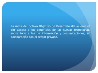 La meta del octavo Objetivo de Desarrollo del Milenio es
dar acceso a los beneficios de las nuevas tecnologías,
sobre todo a las de información y comunicaciones, en
colaboración con el sector privado.
 