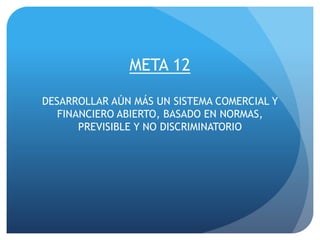 META 12
DESARROLLAR AÚN MÁS UN SISTEMA COMERCIAL Y
FINANCIERO ABIERTO, BASADO EN NORMAS,
PREVISIBLE Y NO DISCRIMINATORIO
 