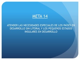 META 14
ATENDER LAS NECESIDADES ESPECIALES DE LOS PAÍSES EN
DESARROLLO SIN LITORAL Y LOS PEQUEÑOS ESTADOS
INSULARES EN DESARROLLO
 