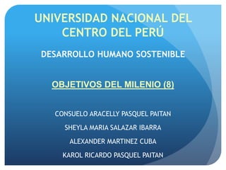 UNIVERSIDAD NACIONAL DEL
CENTRO DEL PERÚ
DESARROLLO HUMANO SOSTENIBLE
OBJETIVOS DEL MILENIO (8)
CONSUELO ARACELLY PASQUEL PAITAN
SHEYLA MARIA SALAZAR IBARRA
ALEXANDER MARTINEZ CUBA
KAROL RICARDO PASQUEL PAITAN
 
