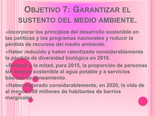 OBJETIVO 7: GARANTIZAR EL
     SUSTENTO DEL MEDIO AMBIENTE.
Incorporar   los principios del desarrollo sostenible en
las políticas y los programas nacionales y reducir la
pérdida de recursos del medio ambiente.
Haber reducido y haber ralentizado considerablemente
la pérdida de diversidad biológica en 2010.
Reducir a la mitad, para 2015, la proporción de personas
sin acceso sostenible al agua potable y a servicios
básicos de saneamiento.
Haber mejorado considerablemente, en 2020, la vida de
al menos 100 millones de habitantes de barrios
marginales.
 
