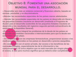 OBJETIVO 8: FOMENTAR UNA ASOCIACIÓN
         MUNDIAL PARA EL DESARROLLO.
Desarrollar aún más un sistema comercial y financiero abierto, basado en
normas, previsible y no discriminatorio.
Atender   las necesidades especiales de los países menos adelantados.
 Atender las necesidades especiales de los países en desarrollo sin litoral y
los pequeños Estados insulares en desarrollo (mediante el Programa de
Acción para el desarrollo sostenible de los pequeños Estados insulares en
desarrollo y los resultados del vigésimo segundo período extraordinario de
sesiones de la Asamblea General).
Encarar  de manera integral los problemas de la deuda de los países en
desarrollo con medidas nacionales e internacionales para que la deuda sea
sostenible a largo plazo.
En cooperación con las empresas farmacéuticas, proporcionar acceso a los
medicamentos esenciales en los países en desarrollo a precios asequibles.
En  cooperación con el sector privado, dar acceso a los beneficios de las
nuevas tecnologías, especialmente las de la información y las
comunicaciones. El único objetivo que no está marcado por ningún plazo es
el octavo, lo que para muchos significa que ya debería estar cumpliéndose.
 