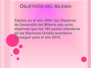 OBJETIVOS DEL MILENIO

Fijados en el año 2000, los Objetivos
de Desarrollo del Milenio son ocho
objetivos que los 192 países miembros
de las Naciones Unidas acordaron
conseguir para el año 2015.
 