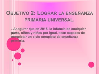 OBJETIVO 2: LOGRAR LA ENSEÑANZA
       PRIMARIA UNIVERSAL.
 Asegurar que en 2015, la infancia de cualquier
 parte, niños y niñas por igual, sean capaces de
 completar un ciclo completo de enseñanza
 primaria.
 