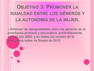 OBJETIVO 3: PROMOVER LA
    IGUALDAD ENTRE LOS GÉNEROS Y
      LA AUTONOMÍA DE LA MUJER.

 Eliminar las desigualdades entre los géneros en la
enseñanza primaria y secundaria, preferiblemente
para el año 2005, y en todos los niveles de la
enseñanza antes de finales de 2015.
 