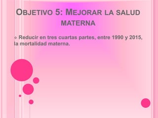 OBJETIVO 5: MEJORAR LA SALUD
                  MATERNA
 Reducir en tres cuartas partes, entre 1990 y 2015,
la mortalidad materna.
 