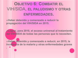OBJETIVO 6: COMBATIR EL
VIH/SIDA, EL PALUDISMO Y OTRAS
       ENFERMEDADES.
Haber detenido y comenzado a reducir la
propagación del VIH/SIDA en 2015.

Lograr, para 2010, el acceso universal al tratamiento
del VIH/SIDA de todas las personas que lo necesiten.

Haber detenido y comenzado a reducir, en 2015, la
incidencia de la malaria y otras enfermedades graves
.
 