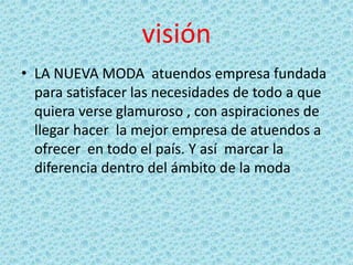 visión
• LA NUEVA MODA atuendos empresa fundada
para satisfacer las necesidades de todo a que
quiera verse glamuroso , con aspiraciones de
llegar hacer la mejor empresa de atuendos a
ofrecer en todo el país. Y así marcar la
diferencia dentro del ámbito de la moda

 