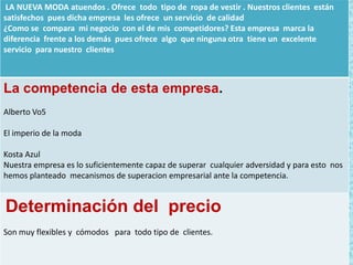 LA NUEVA MODA atuendos . Ofrece todo tipo de ropa de vestir . Nuestros clientes están
satisfechos pues dicha empresa les ofrece un servicio de calidad
¿Como se compara mi negocio con el de mis competidores? Esta empresa marca la
diferencia frente a los demás pues ofrece algo que ninguna otra tiene un excelente
servicio para nuestro clientes

La competencia de esta empresa.
Alberto Vo5
El imperio de la moda
Kosta Azul
Nuestra empresa es lo suficientemente capaz de superar cualquier adversidad y para esto nos
hemos planteado mecanismos de superacion empresarial ante la competencia.

Determinación del precio
Son muy flexibles y cómodos para todo tipo de clientes.

 