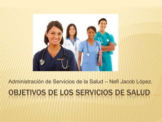 OBJETIVOS DE LOS SERVICIOS DE SALUD
Administración de Servicios de la Salud – Nefi Jacob López.
 