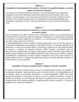 Objetivo 6
Consolidar la transformación de la justicia y fortalecer la seguridad integral, en estricto
respeto a los derechos humanos.
Los avances en la transformación de la justicia y en el fortalecimiento de la seguridad
ciudadana son dos hitos importantes del proceso político actual en Ecuador. Pese a que
Ecuador es un país de paz y convivencia que no presenta los niveles de violencia de otros
territorios, una sociedad en la que priman la impunidad y la inseguridad profundiza las
inequidades e injusticias sociales y retrasaría, para nuestro caso, la consecución del Buen
Vivir.
Objetivo 7
Garantizar los derechos de la naturaleza y promover la sostenibilidad ambiental,
territorial y global.
Con la Constitución de 2008, Ecuador asume el liderazgo mundial en el reconocimiento de
los derechos de la naturaleza, como una respuesta contundente a su estado actual, orientando
sus esfuerzos al respeto integral de su existencia, a su mantenimiento y a la regeneración de
sus ciclos vitales y procesos evolutivos.
La responsabilidad ética con las actuales y futuras generaciones y con el resto de especies es
un principio fundamental para prefigurar el desarrollo humano. La economía depende de la
naturaleza y es parte de un sistema mayor, el ecosistema, soporte de la vida como proveedor
de recursos y sumidero de desechos (Falconí, 2005). Ecuador, considerado entre los
diecisiete países megadiversos del mundo, tiene grandes recursos naturales, pero también ha
sufrido un gran impacto de las actividades productivas sobre tales recursos, debido a urgentes
necesidades de su población. La mayor ventaja comparativa con la que cuenta el país es su
biodiversidad, por ello es fundamental saberla aprovechar de manera adecuada, mediante su
conservación y su uso sustentable.
Objetivo 8
Consolidar el sistema económico social y solidario, de forma sostenible.
El sistema económico mundial requiere renovar su concepción priorizando a la igualdad en
las relaciones de poder –tanto entre países como al interior de ellos, a la (re)distribución y al
ser humano, sobre el crecimiento económico y el capital (Senplades, 2009). Esta nueva
concepción permitirá la concreción de aspectos como la inclusión económica y social de
millones de personas, la transformación del modo de producción de los países del Sur, el
fortalecimiento de las finanzas públicas, la regulación del sistema económico y la justicia e
igualdad en las condiciones laborales.

 