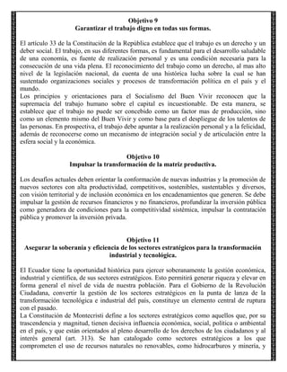 Objetivo 9
Garantizar el trabajo digno en todas sus formas.
El artículo 33 de la Constitución de la República establece que el trabajo es un derecho y un
deber social. El trabajo, en sus diferentes formas, es fundamental para el desarrollo saludable
de una economía, es fuente de realización personal y es una condición necesaria para la
consecución de una vida plena. El reconocimiento del trabajo como un derecho, al mas alto
nivel de la legislación nacional, da cuenta de una histórica lucha sobre la cual se han
sustentado organizaciones sociales y procesos de transformación política en el país y el
mundo.
Los principios y orientaciones para el Socialismo del Buen Vivir reconocen que la
supremacía del trabajo humano sobre el capital es incuestionable. De esta manera, se
establece que el trabajo no puede ser concebido como un factor mas de producción, sino
como un elemento mismo del Buen Vivir y como base para el despliegue de los talentos de
las personas. En prospectiva, el trabajo debe apuntar a la realización personal y a la felicidad,
además de reconocerse como un mecanismo de integración social y de articulación entre la
esfera social y la económica.
Objetivo 10
Impulsar la transformación de la matriz productiva.
Los desafíos actuales deben orientar la conformación de nuevas industrias y la promoción de
nuevos sectores con alta productividad, competitivos, sostenibles, sustentables y diversos,
con visión territorial y de inclusión económica en los encadenamientos que generen. Se debe
impulsar la gestión de recursos financieros y no financieros, profundizar la inversión pública
como generadora de condiciones para la competitividad sistémica, impulsar la contratación
pública y promover la inversión privada.

Objetivo 11
Asegurar la soberanía y eficiencia de los sectores estratégicos para la transformación
industrial y tecnológica.
El Ecuador tiene la oportunidad histórica para ejercer soberanamente la gestión económica,
industrial y científica, de sus sectores estratégicos. Esto permitirá generar riqueza y elevar en
forma general el nivel de vida de nuestra población. Para el Gobierno de la Revolución
Ciudadana, convertir la gestión de los sectores estratégicos en la punta de lanza de la
transformación tecnológica e industrial del país, constituye un elemento central de ruptura
con el pasado.
La Constitución de Montecristi define a los sectores estratégicos como aquellos que, por su
trascendencia y magnitud, tienen decisiva influencia económica, social, política o ambiental
en el país, y que están orientados al pleno desarrollo de los derechos de los ciudadanos y al
interés general (art. 313). Se han catalogado como sectores estratégicos a los que
comprometen el uso de recursos naturales no renovables, como hidrocarburos y minería, y

 