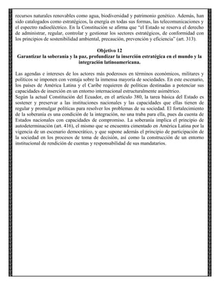 recursos naturales renovables como agua, biodiversidad y patrimonio genético. Además, han
sido catalogados como estratégicos, la energía en todas sus formas, las telecomunicaciones y
el espectro radioeléctrico. En la Constitución se afirma que “el Estado se reserva el derecho
de administrar, regular, controlar y gestionar los sectores estratégicos, de conformidad con
los principios de sostenibilidad ambiental, precaución, prevención y eficiencia” (art. 313).
Objetivo 12
Garantizar la soberanía y la paz, profundizar la inserción estratégica en el mundo y la
integración latinoamericana.
Las agendas e intereses de los actores más poderosos en términos económicos, militares y
políticos se imponen con ventaja sobre la inmensa mayoría de sociedades. En este escenario,
los países de América Latina y el Caribe requieren de políticas destinadas a potenciar sus
capacidades de inserción en un entorno internacional estructuralmente asimétrico.
Según la actual Constitución del Ecuador, en el artículo 380, la tarea básica del Estado es
sostener y preservar a las instituciones nacionales y las capacidades que ellas tienen de
regular y promulgar políticas para resolver los problemas de su sociedad. El fortalecimiento
de la soberanía es una condición de la integración, no una traba para ella, pues da cuenta de
Estados nacionales con capacidades de compromiso. La soberanía implica el principio de
autodeterminación (art. 416), el mismo que se encuentra cimentado en América Latina por la
vigencia de un escenario democrático, y que supone además el principio de participación de
la sociedad en los procesos de toma de decisión, así como la construcción de un entorno
institucional de rendición de cuentas y responsabilidad de sus mandatarios.

 