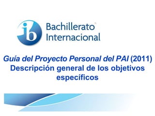 Guía del Proyecto Personal del PAI (2011)
Descripción general de los objetivos
específicos

 