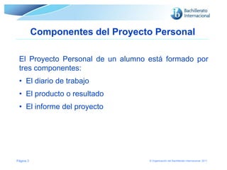 Componentes del Proyecto Personal
El Proyecto Personal de un alumno está formado por
tres componentes:
• El diario de trabajo

• El producto o resultado
• El informe del proyecto

Página 3

© Organización del Bachillerato Internacional, 2011

 