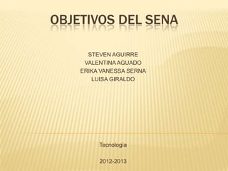 OBJETIVOS DEL SENA

      STEVEN AGUIRRE
     VALENTINA AGUADO
    ERIKA VANESSA SERNA
       LUISA GIRALDO




         Tecnología

         2012-2013
 