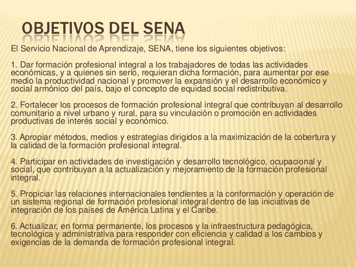 OBJETIVOS DEL SENAEl Servicio Nacional de Aprendizaje, SENA, tiene los siguientes objetivos:1. Dar formación profesional i...