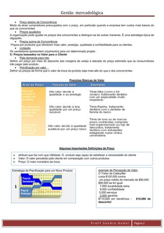 Gestão mercadológica

      Preço abaixo da Concorrência
Modo de atrair compradores preocupados com o preço, em particular quando a empresa tem custos mais baixos do
que os concorrentes
      Preços igualados
A organização pode igualar.os preços dos concorrentes e distinguir-se de outras maneiras. É uma estratégia típica de
oligopólio.
      Preços acima da Concorrência
 Preços por produtos que oferecem mais valor, prestígio, qualidade e confiabilidade para os clientes.
      Licitação
Os vendedores apresentam orçamentos para um determinado projeto
C- Preços baseados no Valor para o Cliente
      Pela demanda para trás
Definir um preço por meio do desconto das margens de varejo e atacado do preço estimado que os consumidores
irão pagar pelo produto.
      Precificação por valor
Definir os preços de forma que o valor de troca do produto seja mais alto do que o dos concorrentes.


                                               Posições Básicas de Valor




                                       Algumas Importantes Definições de Preço

     atributo que faz com que Utilidade: O produto seja capaz de satisfazer a necessidade do cliente
     Valor: O valor percebido pelo cliente em comparação com outros produtos.
     Preço: O meio monetário de troca.


 Estratégia de Precificação para um Novo Produto                       exemplo de Percepção de Valor:
                                                                       O Trator da Caterpillar
                                                                       custa $100,000 contra
                                                                        um preço médio de mercado de $90,000
                                                                       $90,000 se for igual
                                                                        7,000 durabilidade extra
                                                                        6,000 confiabilidade
                                                                        5,000 serviços
                                                                        2,000 garantia
                                                                       $110,000 em benefícios -    $10,000 de
                                                                       desconto!




                                                                 Profª Sandra Godoi                 Página 2
 