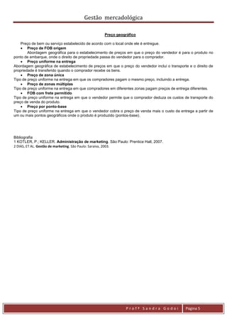 Gestão mercadológica

                                                  Preço geográfico

    Preço de bem ou serviço estabelecido de acordo com o local onde ele é entregue.
     Preço de FOB origem
        Abordagem geográfica para o estabelecimento de preços em que o preço do vendedor é para o produto no
ponto de embarque, onde o direito de propriedade passa do vendedor para o comprador.
     Preço uniforme na entrega
Abordagem geográfica de estabelecimento de preços em que o preço do vendedor inclui o transporte e o direito de
propriedade é transferido quando o comprador recebe os bens.
     Preço de zona única
Tipo de preço uniforme na entrega em que os compradores pagam o mesmo preço, incluindo a entrega.
     Preço de zonas múltiplas
Tipo de preço uniforme na entrega em que compradores em diferentes zonas pagam preços de entrega diferentes.
     FOB com frete permitido
Tipo de preço uniforme na entrega em que o vendedor permite que o comprador deduza os custos de transporte do
preço de venda do produto.
     Preço por ponto-base
Tipo de preço uniforme na entrega em que o vendedor cobra o preço de venda mais o custo da entrega a partir de
um ou mais pontos geográficos onde o produto é produzido (pontos-base).




Bibliografia
1 KOTLER, P.; KELLER. Administração de marketing. São Paulo: Prentice Hall, 2007.
2 DIAS, ET AL. Gestão de marketing. São Paulo: Saraiva, 2003.




                                                              Profª Sandra Godoi               Página 5
 