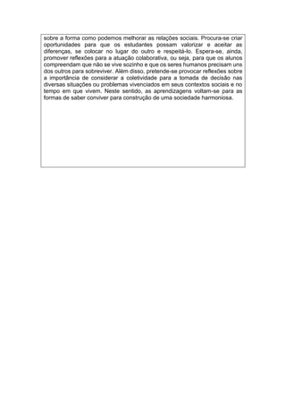 sobre a forma como podemos melhorar as relações sociais. Procura-se criar
oportunidades para que os estudantes possam valorizar e aceitar as
diferenças, se colocar no lugar do outro e respeitá-lo. Espera-se, ainda,
promover reflexões para a atuação colaborativa, ou seja, para que os alunos
compreendam que não se vive sozinho e que os seres humanos precisam uns
dos outros para sobreviver. Além disso, pretende-se provocar reflexões sobre
a importância de considerar a coletividade para a tomada de decisão nas
diversas situações ou problemas vivenciados em seus contextos sociais e no
tempo em que vivem. Neste sentido, as aprendizagens voltam-se para as
formas de saber conviver para construção de uma sociedade harmoniosa.
 