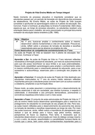 Projeto de Vida Ensino Médio em Tempo Integral
Neste momento do processo educativo é importante considerar que os
estudantes passam por um período de transição em decorrência dos processos
da adolescência. No Ensino Médio, as aulas de Projeto de Vida buscam
consolidar e aprofundar as aprendizagens sobre os 4 pilares da educação: Ser,
Conviver, Fazer e Conhecer, já adquiridas no Ensino Fundamental. Além disso,
espera-se que, ao longo do processo educativo, os estudantes recebam uma
orientação básica para o trabalho, tal como preconizado no principal documento
norteador da educação básica brasileira (LDB, 1996).
Série Objetivo
1ª No 1º ano, busca-se ampliar o conhecimento sobre si mesmo,
desenvolver valores fundamentais à vida em sociedade. Procura-se,
ainda, refletir sobre o processo de tomada de decisões e escolhas
responsáveis para que se alcance os projetos de vida.
Como desenvolver as competências socioemocionais no 1ºano
As aulas de Projeto de Vida se baseiam nos 4 pilares da educação: Ser,
Conviver, Conhecer e Fazer:
Aprender a Ser: As aulas de Projeto de Vida no 1º ano retomam reflexões
necessárias à formação pessoal do estudante, por meio do autoconhecimento
para que ele possa reconhecer os seus limites e as suas potencialidades.
Desse modo, possibilitam aprendizagens para ampliar o conhecimento sobre
si mesmo contribuindo para o crescimento pessoal do educando, para a sua
autoestima e autoconfiança, essenciais para a construção dos projetos de
vida.
Aprender a Conviver: O conjunto de aulas de Projeto de Vida destinado aos
estudantes matriculados no 1º ano do ensino médio retomam reflexões
importantes para que o estudante possa conviver bem com os outros e exercer
a cidadania, ampliando a sua formação ética.
Desse modo, as aulas assumem o compromisso com o desenvolvimento de
valores essenciais à vida em sociedade, aos direitos humanos, o respeito à
coletividade, à diversidade e aos princípios democráticos, promovendo a
convivência respeitosa entre todos e com o meio social.
Aprender a Fazer: O conjunto de aulas estruturadas de Projeto de Vida no 1º
ano do ensino médio busca desenvolver aprendizagens para o exercício do
protagonismo do estudante na construção do seu projeto de vida. Para isso,
as aulas trazem reflexões para o desenvolvimento da autonomia dos alunos
na tomada de decisões e escolhas responsáveis ao longo da vida. Por meio
das aulas busca-se, ainda, refletir sobre a importância do planejamento para
realizar o que se almeja para o futuro, seja pelos sonhos, desejos,
perspectivas de futuro ou objetivos. Para tanto, é necessário que os
estudantes desenvolvam a comunicação por meio do diálogo consigo mesmo
e com o outro, da escuta, assertividade e a sensibilidade humana diante do
mundo que o cerca, bem como outros conhecimentos importantes para a
 