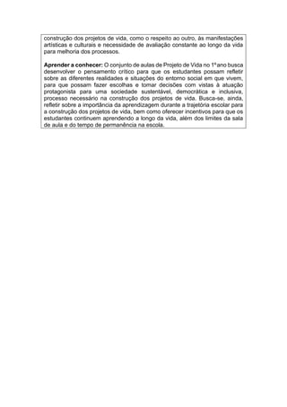 construção dos projetos de vida, como o respeito ao outro, às manifestações
artísticas e culturais e necessidade de avaliação constante ao longo da vida
para melhoria dos processos.
Aprender a conhecer: O conjunto de aulas de Projeto de Vida no 1ºano busca
desenvolver o pensamento crítico para que os estudantes possam refletir
sobre as diferentes realidades e situações do entorno social em que vivem,
para que possam fazer escolhas e tomar decisões com vistas à atuação
protagonista para uma sociedade sustentável, democrática e inclusiva,
processo necessário na construção dos projetos de vida. Busca-se, ainda,
refletir sobre a importância da aprendizagem durante a trajetória escolar para
a construção dos projetos de vida, bem como oferecer incentivos para que os
estudantes continuem aprendendo a longo da vida, além dos limites da sala
de aula e do tempo de permanência na escola.
 