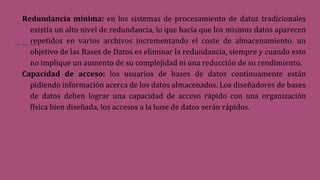 Redundancia mínima: en los sistemas de procesamiento de datos tradicionales
existía un alto nivel de redundancia, lo que hacía que los mismos datos aparecen
repetidos en varios archivos incrementando el coste de almacenamiento. un
objetivo de las Bases de Datos es eliminar la redundancia, siempre y cuando esto
no implique un aumento de su complejidad ni una reducción de su rendimiento.
Capacidad de acceso: los usuarios de bases de datos continuamente están
pidiendo información acerca de los datos almacenados. Los diseñadores de bases
de datos deben lograr una capacidad de acceso rápido con una organización
física bien diseñada, los accesos a la base de datos serán rápidos.
 