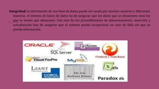 Integridad: la información de una base de datos puede ser usada por muchos usuarios y diferentes
maneras, el sistema de bases de datos ha de asegurar que los datos que se almacenen sean los
que se tienen que almacenar. Con este fin los procedimientos de almacenamiento, inserción y
actualización han de asegurar que el sistema pueda recuperarse en caso de fallo sin que se
pierda información.
 