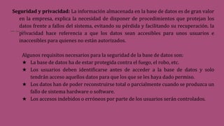 Seguridad y privacidad: La información almacenada en la base de datos es de gran valor
en la empresa, explica la necesidad de disponer de procedimientos que protejan los
datos frente a fallos del sistema, evitando su pérdida y facilitando su recuperación. la
privacidad hace referencia a que los datos sean accesibles para unos usuarios e
inaccesibles para quienes no están autorizados.
Algunos requisitos necesarios para la seguridad de la base de datos son:
★ La base de datos ha de estar protegida contra el fuego, el robo, etc.
★ Los usuarios deben identificarse antes de acceder a la base de datos y solo
tendrán acceso aquellos datos para que los que se les haya dado permiso.
★ Los datos han de poder reconstruirse total o parcialmente cuando se produzca un
fallo de sistema hardware o software.
★ Los accesos indebidos o erróneos por parte de los usuarios serán controlados.
 