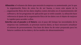 Afinación: el volumen de datos que necesita la empresa va aumentando, por lo que
la organización física de estos ha de ser buena, a veces este ajuste de la
organización física de los datos implica costes elevados en el mantenimiento del
software y de los programas de aplicación que se estén usando. La afinación hace
referencia al ajuste de la organización física de los datos con el objeto de mejorar
la rapidez para acceder a ellos.
Interfaz con el pasado y el futuro: con el paso del tiempo las necesidades de la
empresa van cambiando, se precisan nuevos datos, se hace necesario actualizar
el sistema de procesamiento. Una base de datos ha de estar preparada para los
futuros cambios de los datos y de los medios de almacenamientos
 