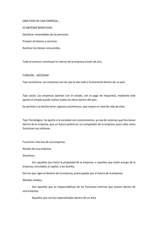 OBJETIVOS DE UNA EMPRESA…<br />ES OBTENER BENEFICIOS.<br />Satisfacer necesidades de las personas.<br />Proveer de bienes y servicios.<br />Restituir los bienes consumidos.<br />Todo lo anterior constituye lo interno de la empresa (razón de ser).<br />FUNCION… SOCIEDAD<br />Tipo económica. Las empresas son las que le dan vida a la economía dentro de un país.<br />Tipo social. Las empresas aportan con el estado, con el pago de impuestos, mediante este aporte el estado puede realizar todas las obras dentro del país.<br />Se permite a la familia tener ingresos económicos, que mejora el nivel de vida de ellos.<br />Tipo Tecnológico. Se aporta a la sociedad con conocimientos, ya sea de sistemas que funcionan dentro de la empresa, que un futuro podría ser un competidor de la empresa, pues sabe cómo funcionan sus sistemas.<br />Funciones internas de una empresa.<br />Niveles de una empresa.<br />Directivos.<br />Son aquellos que tiene la propiedad de la empresa, o aquellos que están a cargo de la empresa, vinculados al capital, a los dueños.<br />Son los que rigen el destino de la empresa, preocupados por el futuro de la empresa.<br />Mandos medios.<br />Son aquellos que se responsabilizan de las funciones internas que existen dentro de una empresa.<br />Aquellos que son los especializados dentro de un área<br />Su función es ser Responsables de las áreas designadas<br />Son responsables de los planes operativos para su unidad.<br />Operativos<br />Son los que realizan, ejecutan las acciones, es decir el operar de las construcciones dadas.<br />Las funciones de la empresa se dividen en 4 categorías.<br />Gerencia<br />Finanzas<br />Compras<br />Mercadeo<br />Recursos humanos<br />MERCADEO.<br />El marketing. Será una actividad especializada dentro de la empresa, cuya función será investigar las necesidades de las personas, dar una solución y buscar el lucro.<br />