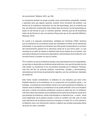 Revista Perspectiva Educacional, Vol 50, N° 2.
37
de conocimiento” (Medina, 2001, pp.158).
La enseñanza también se puede concebir como conocimiento compartido, enseñar
y aprender para que alguien aprenda, enseñar como formación del profesor. Las
teorías de la enseñanza interactúan con las del aprendizaje, pero es evidente que
hay una distinción fundamental entre ambos tipos de teorías: las del aprendizaje se
basan en las formas en que un individuo aprende, mientras que las de enseñanza
tratan de las formas en que una persona influye para que el otro aprenda (Madrid y
Mayorga, 2010).
En cuanto a la segunda característica, señalada por Contreras (1994), tenemos
que la enseñanza es una práctica social que sobrepasa el ámbito de las decisiones
individuales, lo que genera una dinámica que sólo puede comprenderse en el marco
del funcionamiento general de la estructura social de la que forma parte. Lo que
acontece en el salón de clases no depende sólo de los deseos de sus actores, sino
que estará influido por la estructura organizativa y administrativa de la institución y los
recursos físicos y sociales con que se cuenta.
Por lo anterior es que la enseñanza escapa a las prescripciones de los especialistas,
ya que ésta no desarrolla una dinámica social autónoma, sino que forma parte de otra
más amplia. La enseñanza no es una práctica orientada por la didáctica. Participa,
más bien del fluir de acciones políticas, económicas, sociales y administrativas,
atravesada por las formas de pensamiento vigentes y por las condiciones materiales
de existencia.
Este hecho resulta contradictorio: la didáctica es una disciplina que tiene como
finalidad intervenir en la enseñanza, en su compromiso con la práctica social y , sin
embargo, la enseñanza como práctica social no se mueve guiada por la didáctica. La
relación entre la didáctica y la enseñanza no se puede entender como una disciplina
que guía u orienta una práctica profesional, aunque en parte sea así o lo pretenda,
más bien habrá que entender que la didáctica forma parte de la dinámica social de la
que participa la enseñanza, siendo esta disciplina un elemento que, a veces, actúa
como legitimador de la práctica escolar o entra en conflicto con ella, pero en todo
caso está dentro de la práctica social de la escuela y no fuera. Es un error percibir a
la didáctica como una intervención externa y objetiva que emplea propuestas libres
de juicios de valor y neutrales.
 