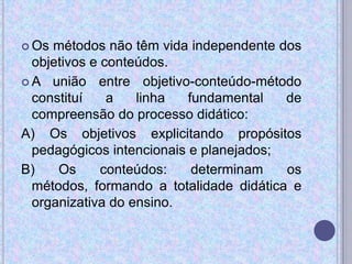  Os métodos não têm vida independente dos
objetivos e conteúdos.
 A união entre objetivo-conteúdo-método
constituí a linha fundamental de
compreensão do processo didático:
A) Os objetivos explicitando propósitos
pedagógicos intencionais e planejados;
B) Os conteúdos: determinam os
métodos, formando a totalidade didática e
organizativa do ensino.
 