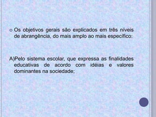  Os objetivos gerais são explicados em três níveis
de abrangência, do mais amplo ao mais específico:
A)Pelo sistema escolar, que expressa as finalidades
educativas de acordo com idéias e valores
dominantes na sociedade;
 