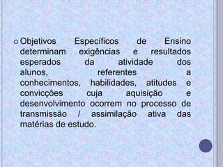  Objetivos Específicos de Ensino
determinam exigências e resultados
esperados da atividade dos
alunos, referentes a
conhecimentos, habilidades, atitudes e
convicções cuja aquisição e
desenvolvimento ocorrem no processo de
transmissão / assimilação ativa das
matérias de estudo.
 