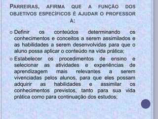 PARREIRAS, AFIRMA QUE A FUNÇÃO DOS
OBJETIVOS ESPECÍFICOS É AJUDAR O PROFESSOR
À:
 Definir os conteúdos determinando os
conhecimentos e conceitos a serem assimilados e
as habilidades a serem desenvolvidas para que o
aluno possa aplicar o conteúdo na vida prática;
 Estabelecer os procedimentos de ensino e
selecionar as atividades e experiências de
aprendizagem mais relevantes a serem
vivenciadas pelos alunos, para que eles possam
adquirir as habilidades e assimilar os
conhecimentos previstos, tanto para sua vida
prática como para continuação dos estudos;
 